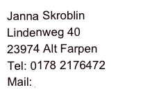 Janna Skroblin
Lindenweg 40
23974 Alt Farpen
Tel: 0178 2176472
Mail: jskroblin@hotmail.com